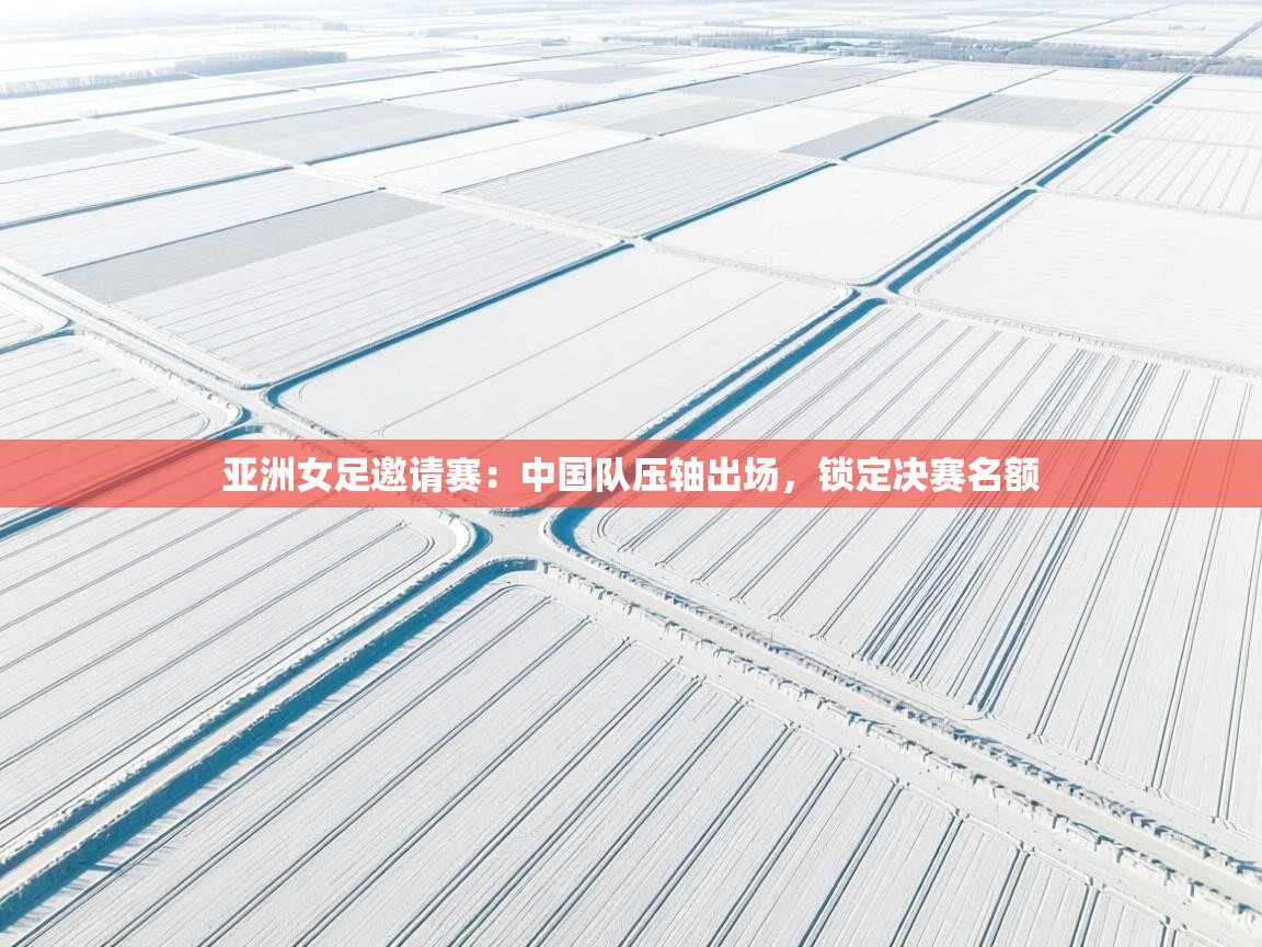 亚洲女足邀请赛：中国队压轴出场，锁定决赛名额